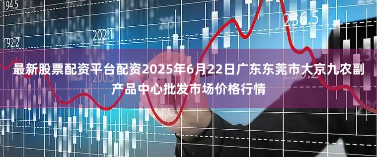 最新股票配资平台配资2025年6月22日广东东莞市大京九农副产品中心批发市场价格行情