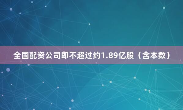 全国配资公司即不超过约1.89亿股（含本数）