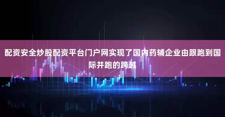 配资安全炒股配资平台门户网实现了国内药辅企业由跟跑到国际并跑的跨越