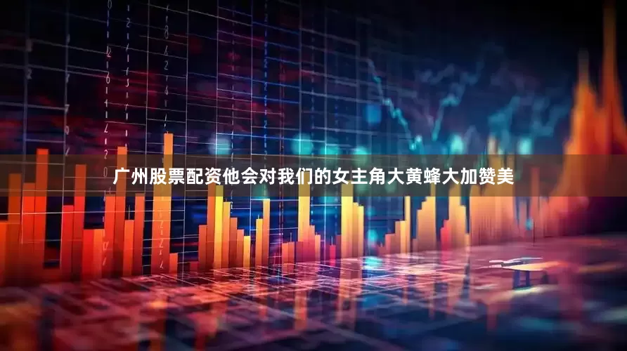 广州股票配资他会对我们的女主角大黄蜂大加赞美