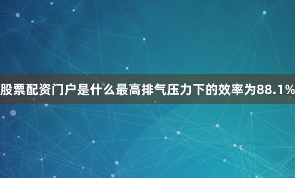 股票配资门户是什么最高排气压力下的效率为88.1%