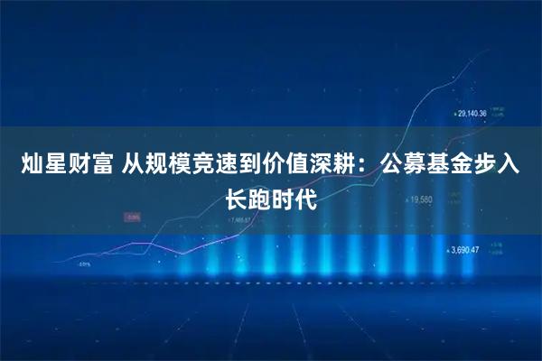 灿星财富 从规模竞速到价值深耕：公募基金步入长跑时代
