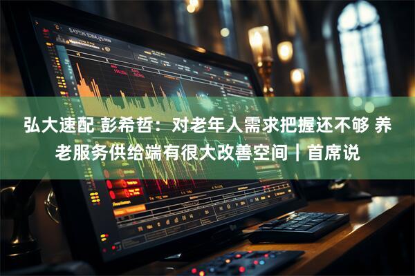 弘大速配 彭希哲：对老年人需求把握还不够 养老服务供给端有很大改善空间｜首席说