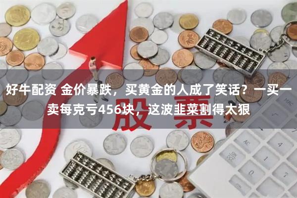 好牛配资 金价暴跌，买黄金的人成了笑话？一买一卖每克亏456块，这波韭菜割得太狠