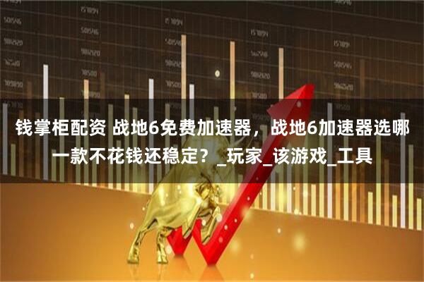 钱掌柜配资 战地6免费加速器,战地6加速器选哪一款不花钱还稳定?_玩家_该游戏_工具