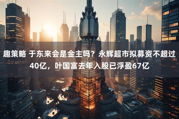 趣策略 于东来会是金主吗?永辉超市拟募资不超过40亿,叶国富去年入股已浮盈67亿