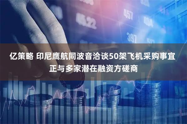 亿策略 印尼鹰航同波音洽谈50架飞机采购事宜 正与多家潜在融资方磋商