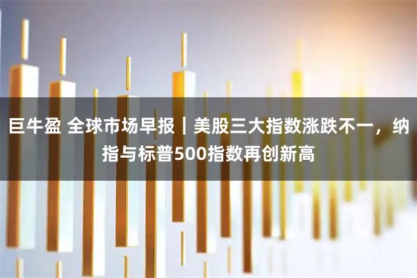 巨牛盈 全球市场早报|美股三大指数涨跌不一,纳指与标普500指数再创新高