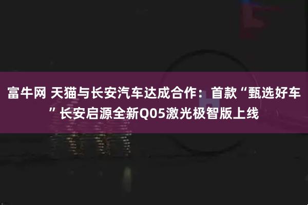 富牛网 天猫与长安汽车达成合作：首款“甄选好车”长安启源全新Q05激光极智版上线