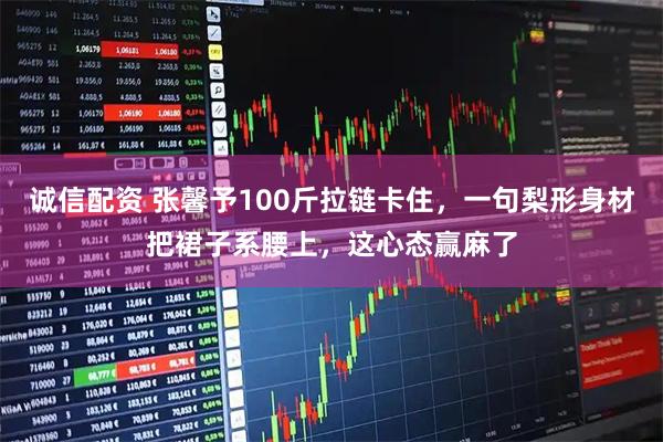 诚信配资 张馨予100斤拉链卡住，一句梨形身材把裙子系腰上，这心态赢麻了