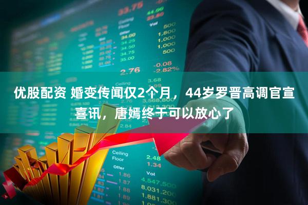 优股配资 婚变传闻仅2个月，44岁罗晋高调官宣喜讯，唐嫣终于可以放心了