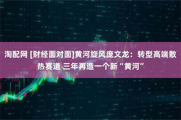 淘配网 [财经面对面]黄河旋风庞文龙：转型高端散热赛道 三年再造一个新“黄河”
