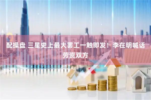 配操盘 三星史上最大罢工一触即发!李在明喊话劳资双方