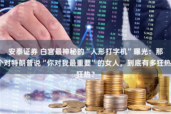安泰证券 白宫最神秘的“人形打字机”曝光：那个对特朗普说“你对我最重要”的女人，到底有多狂热？
