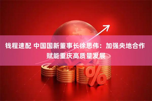 钱程速配 中国国新董事长徐思伟:加强央地合作 赋能重庆高质量发展