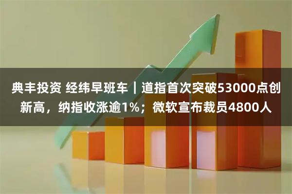 典丰投资 经纬早班车|道指首次突破53000点创新高,纳指收涨逾1%;微软宣布裁员4800人