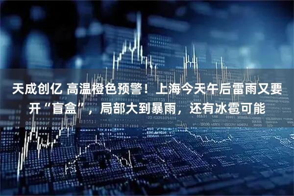 天成创亿 高温橙色预警！上海今天午后雷雨又要开“盲盒”，局部大到暴雨，还有冰雹可能