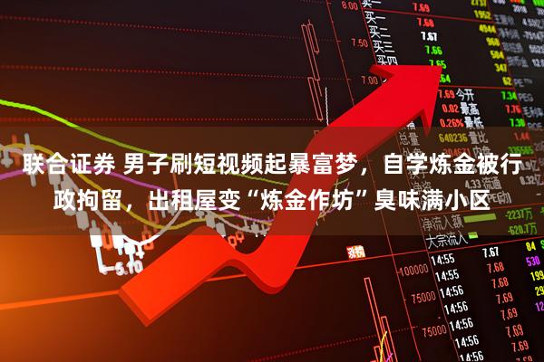 联合证券 男子刷短视频起暴富梦，自学炼金被行政拘留，出租屋变“炼金作坊”臭味满小区