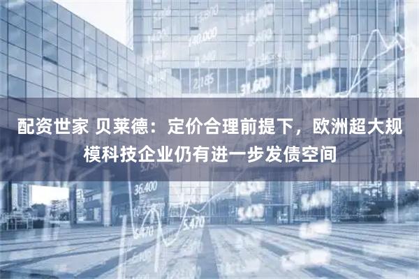 配资世家 贝莱德：定价合理前提下，欧洲超大规模科技企业仍有进一步发债空间