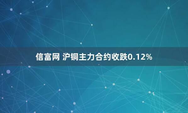 信富网 沪铜主力合约收跌0.12%